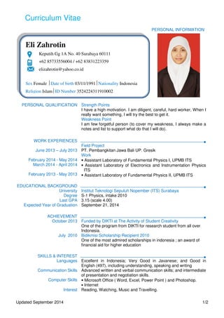 Curriculum Vitae
Updated September 2014 1/2
PERSONAL INFORMATION
PERSONAL QUALIFICATION Strength Points
I have a high motivation. I am diligent, careful, hard worker, When I
really want something, I will try the best to get it.
Weakness Point
I am few forgetful person (to cover my weakness, I always make a
notes and list to support what do that I will do).
WORK EXPERIENCES
June 2013 – July 2013
Field Project
PT. Pembangkitan Jawa Bali UP. Gresik
Work
February 2014 - May 2014
March 2014 - April 2014
February 2013 - May 2013
• Assistant Laboratory of Fundamental Physics I, UPMB ITS
• Assistant Laboratory of Electronics and Instrumentation Physics
ITS
• Assistant Laboratory of Fundamental Physics II, UPMB ITS
EDUCATIONAL BACKGROUND
University Institut Teknologi Sepuluh Nopember (ITS) Surabaya
Degree S-1 Physics, intake 2010
Last GPA 3.15 (scale 4.00)
Expected Year of Graduation September 21, 2014
ACHIEVEMENT
October 2013 Funded by DIKTI at The Activity of Student Creativity
One of the program from DIKTI for research student from all over
Indonesia.
July 2010 Bidikmisi Scholarship Recipient 2010
One of the most admired scholarships in indonesia ; an award of
financial aid for higher education
SKILLS & INTEREST
Languages Excellent in Indonesia; Very Good in Javanese; and Good in
English (497), including understanding, speaking and writing
Communication Skills Advanced written and verbal communication skills; and intermediate
of presentation and negotiation skills.
Computer Skills • Microsoft Office ( Word, Excel, Power Point ) and Photoshop.
• Internet
Interest Reading, Watching, Music and Travelling.
Eli Zahrotin
Keputih Gg 1A No. 40 Surabaya 60111
+62 85733556004 / +62 83831223359
elizahrotin@yahoo.co.id
Sex Female Date of birth 03/11/1991Nationality Indonesia
Religion IslamID Number 3524224311910002
 