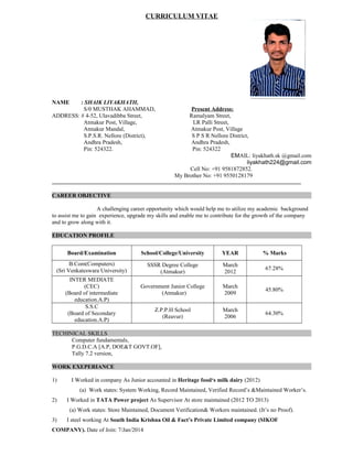 CURRICULUM VITAE
NAME : SHAIK LIYAKHATH,
S/0 MUSTHAK AHAMMAD, Present Address:
ADDRESS: # 4-52, Ulavadibba Street, Ramalyam Street,
Atmakur Post, Village, LR Palli Street,
Atmakur Mandal, Atmakur Post, Village
S.P.S.R. Nellore (District), S P S R Nellore District,
Andhra Pradesh, Andhra Pradesh,
Pin: 524322. Pin: 524322
EMAIL: liyakhath.sk @gmail.com
liyakhath224@gmail.com
Cell No: +91 9581872852.
My Brother No: +91 9550128179
CAREER OBJECTIVE
A challenging career opportunity which would help me to utilize my academic background
to assist me to gain experience, upgrade my skills and enable me to contribute for the growth of the company
and to grow along with it.
EDUCATION PROFILE
Board/Examination School/College/University YEAR % Marks
B.Com(Computers)
(Sri Venkateswara University)
SSSR Degree College
(Atmakur)
March
2012
67.28%
INTER MEDIATE
(CEC)
(Board of intermediate
education.A.P)
Government Junior College
(Atmakur)
March
2009
45.80%
S.S.C
(Board of Secondary
education.A.P)
Z.P.P.H School
(Reavur)
March
2006
64.30%
TECHINICAL SKILLS
Computer fundamentals,
P.G.D.C.A [A.P, DOE&T GOVT.OF],
Tally 7.2 version,
WORK EXEPERIANCE
1) I Worked in company As Junior accounted in Heritage food‘s milk dairy (2012)
(a) Work states: System Working, Record Maintained, Verified Record’s &Maintained Worker’s.
2) I Worked in TATA Power project As Supervisor At store maintained (2012 TO 2013)
(a) Work states: Store Maintained, Document Verification& Workers maintained. (It’s no Proof).
3) I steel working At South India Krishna Oil & Fact’s Private Limited company (SIKOF
COMPANY). Date of Join: 7/Jan/2014
 