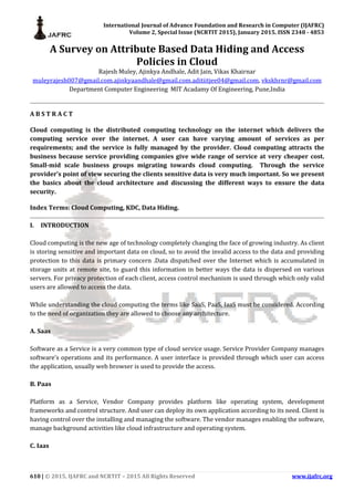 International Journal of Advance Foundation and Research in Computer (IJAFRC)
Volume 2, Special Issue (NCRTIT 2015), January 2015. ISSN 2348 - 4853
610 | © 2015, IJAFRC and NCRTIT – 2015 All Rights Reserved www.ijafrc.org
A Survey on Attribute Based Data Hiding and Access
Policies in Cloud
Rajesh Muley, Ajinkya Andhale, Adit Jain, Vikas Khairnar
muleyrajesh007@gmail.com,ajinkyaandhale@gmail.com,aditiitjee04@gmail.com, vkskhrnr@gmail.com
Department Computer Engineering MIT Acadamy Of Engineering, Pune,India
A B S T R A C T
Cloud computing is the distributed computing technology on the internet which delivers the
computing service over the internet. A user can have varying amount of services as per
requirements; and the service is fully managed by the provider. Cloud computing attracts the
business because service providing companies give wide range of service at very cheaper cost.
Small-mid scale business groups migrating towards cloud computing. Through the service
provider’s point of view securing the clients sensitive data is very much important. So we present
the basics about the cloud architecture and discussing the different ways to ensure the data
security.
Index Terms: Cloud Computing, KDC, Data Hiding.
I. INTRODUCTION
Cloud computing is the new age of technology completely changing the face of growing industry. As client
is storing sensitive and important data on cloud, so to avoid the invalid access to the data and providing
protection to this data is primary concern .Data dispatched over the Internet which is accumulated in
storage units at remote site, to guard this information in better ways the data is dispersed on various
servers. For privacy protection of each client, access control mechanism is used through which only valid
users are allowed to access the data.
While understanding the cloud computing the terms like SaaS, PaaS, IaaS must be considered. According
to the need of organization they are allowed to choose any architecture.
A. Saas
Software as a Service is a very common type of cloud service usage. Service Provider Company manages
software’s operations and its performance. A user interface is provided through which user can access
the application, usually web browser is used to provide the access.
B. Paas
Platform as a Service, Vendor Company provides platform like operating system, development
frameworks and control structure. And user can deploy its own application according to its need. Client is
having control over the installing and managing the software. The vendor manages enabling the software,
manage background activities like cloud infrastructure and operating system.
C. Iaas
 