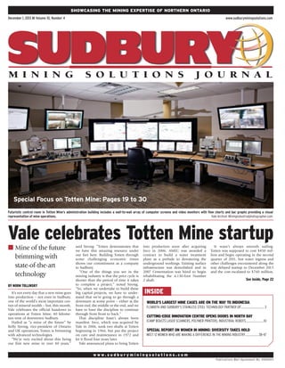 Showcasing the mining expertise of NortHERN ONTARIO
December 1, 2013 ■ Volume 10, Number 4

www.sudburyminingsolutions.com

Special Focus on Totten Mine: Pages 19 to 30
Futuristic control room in Totten Mine’s administration building includes a wall-to-wall array of computer screens and video monitors with flow charts and bar graphs providing a visual
representation of mine operations. 	
Vale Archive. Miningindustrialphotographer.com

Vale celebrates Totten Mine startup
n Mine of the future

brimming with
state-of-the-art
technology
BY  ORM TOLLINSKY
N
It’s not every day that a new mine goes
into production – not even in Sudbury,
one of the world’s most important centres of mineral wealth – but, this month,
Vale celebrates the official handover to
operations at Totten Mine, 40 kilometres west of downtown Sudbury.
Hailed as “a mine of the future” by
Kelly Strong, vice-president of Ontario
and UK operations, Totten is brimming
with advanced technologies.
“We’re very excited about this being
our first new mine in over 40 years,”

said Strong. “Totten demonstrates that
we have this amazing resource under
our feet here. Building Totten through
some challenging economic times
shows our commitment as a company
to Sudbury.
“One of the things you see in the
mining industry is that the price cycle is
shorter than the period of time it takes
to complete a project,” noted Strong.
“So, when we undertake to build these
big capital projects, we have to understand that we’re going to go through a
downturn at some point – either at the
front end, the middle or the end, and we
have to have the discipline to continue
through from front to back.”
That discipline hasn’t always been
manifest. Inco, which was acquired by
Vale in 2006, sunk two shafts at Totten
beginning in 1966, but put the project
on care and maintenance in 1972 and
let it flood four years later.
Vale announced plans to bring Totten

into production soon after acquiring
Inco in 2006. AMEC was awarded a
contract to build a water treatment
plant as a prelude to dewatering the
underground workings. Existing surface
infrastructure was demolished and in
2007 Cementation was hired to begin
rehabilitating the 4,130-foot Number
2 shaft.

It wasn’t always smooth sailing.
Totten was supposed to cost $450 million and begin operating in the second
quarter of 2011, but water ingress and
other challenges encountered along the
way delayed startup to December 2013
and the cost escalated to $760 million.

See inside, Page 22

INSIDE
WORLD’S LARGEST MINE CAGES ARE ON THE WAY TO INDONESIA
FLSMIDTH AND SUDBURY’S STAINLESS STEEL TECHNOLOGY PARTNER UP.................................. 3
.

CUTTING-EDGE INNOVATION CENTRE OPENS DOORS IN NORTH BAY
ICAMP BOASTS LASER SCANNERS, POLYMER PRINTERS, INDUSTRIAL ROBOTS..........................10

SPECIAL REPORT ON WOMEN IN MINING: DIVERSITY TAKES HOLD
MEET 12 WOMEN WHO ARE MAKING A DIFFERENCE IN THE MINING INDUSTRY....................38-47

w w w. s u d b u r y m i n i n g s o l u t i o n s . c o m
Pub lica t io ns Mai l Agreement No. 40065411

 