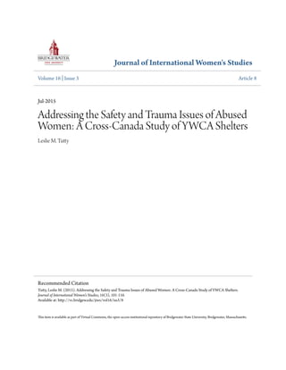 Journal of International Women's Studies
Volume 16 | Issue 3 Article 8
Jul-2015
Addressing the Safety and Trauma Issues of Abused
Women: A Cross-Canada Study of YWCA Shelters
Leslie M. Tutty
This item is available as part of Virtual Commons, the open-access institutional repository of Bridgewater State University, Bridgewater, Massachusetts.
Recommended Citation
Tutty, Leslie M. (2015). Addressing the Safety and Trauma Issues of Abused Women: A Cross-Canada Study of YWCA Shelters.
Journal of International Women's Studies, 16(3), 101-116.
Available at: http://vc.bridgew.edu/jiws/vol16/iss3/8
 