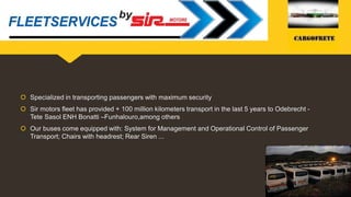  Specialized in transporting passengers with maximum security
 Sir motors fleet has provided + 100 million kilometers transport in the last 5 years to Odebrecht -
Tete Sasol ENH Bonatti –Funhalouro,among others
 Our buses come equipped with: System for Management and Operational Control of Passenger
Transport; Chairs with headrest; Rear Siren ...
Specialized in transporting human resources with maximum security
 
