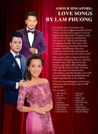 For the first time in South East Asia,
Twelve Travel and Quintessentially Lifestyle
Vietnam are honored to present to you the
biggest, most spectacular Vietnamese music
concert “Love Songs by Lam Phương”,
also known as “Tình Ca Lam Phương”,
in Singapore this July. The concert will
be celebrating our renowned Vietnamese
composer Lam Phương, whose love
songs have touched many generations of
Vietnamese music lovers around the world.
This concert, which is long awaited by the
Vietnamese community, features well-loved
favorites such as MC Nguyễn Cao Kỳ
Duyên, singer Quang Dũng, Bằng Kiều,
Trần Thu Hà and many other celebrities.
The 3-day music and entertainment
extravaganza is proudly brought to you with
the aim of delivering an unforgettable and
highly enjoyable time to the audience.
Visit www.AmourSingapore.com for more
information about the show and our VIP
experiences.
List of singers:
LOVE SONGS
BY LAM PHƯƠNG
• Trần Thu Hà
• Đon Hồ
• Hương Lan
• Ý Lan
• Bằng Kiều
• Nguyễng Hưng
• Quang Dũng
• Như Quỳnh
• Trần Thái Hoà
• Quang Lê
• Mỹ An
• Minh Tuyết
• Ngọc Anh
• Mai Thiên Vân
• Lam Anh
• Diễm Sương
• Kỳ Phương Uyên
• Mai Tiến Dũng
AMOUR SINGAPORE:
 
