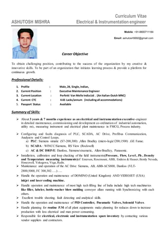 Curriculum Vitae
ASHUTOSH MISHRA Electrical & Instrumentation engineer
To obtain challenging position, contributing to the success of the organization by my creative &
innovative skills. To be part of an organization that initiates learning process & provide a platform for
continuous growth.
Professional Details:
1. Profile : Male,24, Single,Indian,
2. Current Position : Executive Maintenance Engineer
3. Current Location : Perfetti Van Melle IndiaLtd . (An Italian-Dutch MNC)
4. Current CTC : 4.65 Lacks/annum (includingall accommodations)
5. Passport Status : Available
Summary of Skills:
 About 3 years & 7 months experience as an electrical and instrumentation executive-engineer
in detailed maintenance, commissioning and development co-ordination of industrial automation,
utility m/c, measuring instrument and electrical plant maintenance in FMCG, Process industry.
 Configuring and faults diagnosis of PLC, SCADA, AC Drive, Profibus Communication,
Analyzers and Control Loops.
a) PLC: Siemens simatic (S7-200,300) ,Allen Bradley (micro-logic1200,1500) ,GE Fanuc.
b) SCADA : WINCC/Siemens, RS View (Rockwell)
c) AC & DC DRIVE: Danfoss, Siemens/sinamatic, Allen-Bradley, Panasonic.
 Installation, calibration and loop checking of the field instruments(Pressure, Flow, Level , Ph , Density
and Temperature measuring instruments)of Emerson, Rosemount, ABB, Endress & Hauser, Bently Nevada,
Honeywell, Yokogawa, Vega,Radix.
 Maintenance and operation of the AC Drive Siemens, AB, ABB-ACS800, Danfoss (VLT-
2800,5000, FC 300,302…..)…..
 Handle the operation and maintenance of DOMINO (United Kingdom) AND VIDEOJET (USA)
inkjet and laser coding machine.
 Handle operation and maintenance of most high tech filling line of India include high tech machineries
like filler, labeler, bottle-washer blow molding conveyor allure running with Synchronizing with each
others.
 Excellent trouble shooting, fault detecting and analytical skills.
 Handle the operation and maintenance of PID Controller, Pneumatic Valves, Solenoid Valves.
 Handle planning for routine P.M of all plant equipments make planning for reduces down to increase
production with less electrical and man power consuming.
 Responsible for electrical, electronic and instrumentation spare inventory by contacting various v
vendor suppliers and contractors.
Mobile: +91-8800711184
Email: ashutosh5692@gmail.com
Career Objective
 