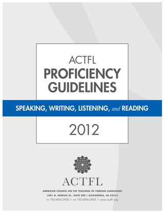 ACTFL
        Proficiency
         Guidelines
SPEAKING, WRITING, LISTENING, and READING


                           2012



        American Council on the Teaching of Foreign Languages
           1001 N. Fairfax St., Suite 200 | Alexandria, VA 22314

           ph   703-894-2900 |   fax   703-894-2905 | www.actfl.org

        1 | ACTFL Proficiency Guidelines 2012 © ACTFL, Inc., 2012
 
