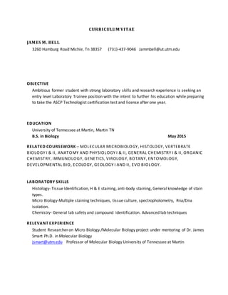 CURRICULUM VITAE
JAMES M. BELL
3260 Hamburg Road Michie, Tn 38357 (731)-437-9046 Jammbell@ut.utm.edu
OBJECTIVE
Ambitious former student with strong laboratory skills and research experience is seeking an
entry level Laboratory Trainee position with the intent to further his education while preparing
to take the ASCP Technologist certification test and license after one year.
EDUCATION
University of Tennessee at Martin, Martin TN
B.S. in Biology May 2015
RELATED COURSEWORK – MOLECULAR MICROBIOLOGY, HISTOLOGY, VERTEBRATE
BIOLOGY I & II, ANATOMY AND PHYSIOLOGY I & II, GENERAL CHEMISTRY I & II, ORGANIC
CHEMISTRY, IMMUNOLOGY, GENETICS, VIROLOGY, BOTANY, ENTOMOLOGY,
DEVELOPMENTAL BIO, ECOLOGY, GEOLOGY I AND II, EVO BIOLOGY.
LABORATORY SKILLS
Histology- Tissue Identification, H & E staining, anti-body staining, General knowledge of stain
types.
Micro Biology-Multiple staining techniques, tissue culture, spectrophotometry, Rna/Dna
isolation.
Chemistry- General lab safety and compound identification. Advanced lab techniques
RELEVANT EXPERIENCE
Student Researcher on Micro Biology /Molecular Biology project under mentoring of Dr. James
Smart Ph.D. in Molecular Biology
jsmart@utm.edu Professor of Molecular Biology University of Tennessee at Martin
 