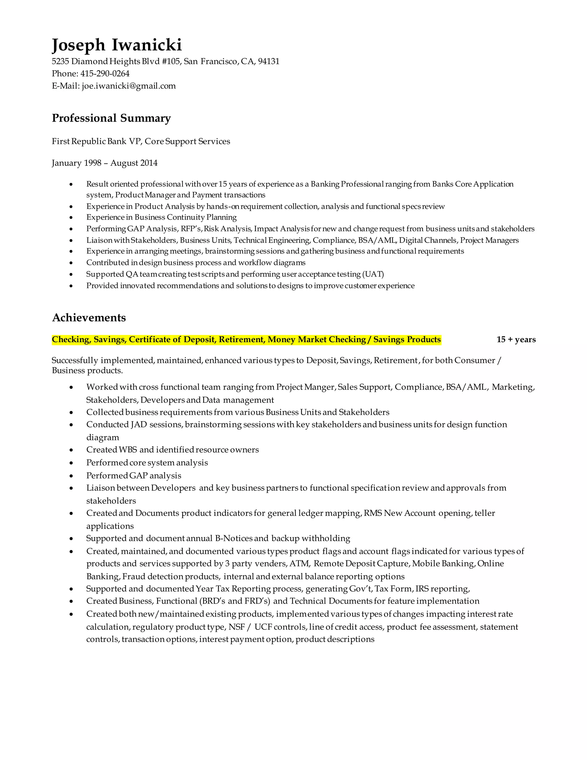Joseph Iwanicki 
5235 Diamond Heights Blvd #105, San Francisco, CA, 94131 
Phone: 415-290-0264 
E-Mail: joe.iwanicki@gmail.com 
Professional Summary 
First Republic Bank VP, Core Support Services 
January 1998 – August 2014 
 Result oriented professional with over 15 years of experience as a Banking Professional ranging from Banks Core Application 
system, Product Manager and Payment transactions 
 Experience in Product Analysis by hands-on requirement collection, analysis and functional specs review 
 Experience in Business Continuity Planning 
 Performing GAP Analysis, RFP’s, Risk Analysis, Impact Analysis for new and change request from business units and stakeholders 
 Liaison with Stakeholders, Business Units, Technical Engineering, Compliance, BSA/AML, Digital Channels, Project Managers 
 Experience in arranging meetings, brainstorming sessions and gathering business and functional requirements 
 Contributed in design business process and workflow diagrams 
 Supported QA team creating test scripts and performing user acceptance testing (UAT) 
 Provided innovated recommendations and solutions to designs to improve customer experience 
Achievements 
Checking, Savings, Certificate of Deposit, Retirement, Money Market Checking / Savings Products 15 + years 
Successfully implemented, maintained, enhanced various types to Deposit, Savings, Retirement, for both Consumer / 
Business products. 
 Worked with cross functional team ranging from Project Manger, Sales Support, Compliance, BSA/AML, Marketing, 
Stakeholders, Developers and Data management 
 Collected business requirements from various Business Units and Stakeholders 
 Conducted JAD sessions, brainstorming sessions with key stakeholders and business units for design function 
diagram 
 Created WBS and identified resource owners 
 Performed core system analysis 
 Performed GAP analysis 
 Liaison between Developers and key business partners to functional specification review and approvals from 
stakeholders 
 Created and Documents product indicators for general ledger mapping, RMS New Account opening, teller 
applications 
 Supported and document annual B-Notices and backup withholding 
 Created, maintained, and documented various types product flags and account flags indicated for various types of 
products and services supported by 3 party venders, ATM, Remote Deposit Capture, Mobile Banking, Online 
Banking, Fraud detection products, internal and external balance reporting options 
 Supported and documented Year Tax Reporting process, generating Gov’t, Tax Form, IRS reporting, 
 Created Business, Functional (BRD’s and FRD’s) and Technical Documents for feature implementation 
 Created both new/maintained existing products, implemented various types of changes impacting interest rate 
calculation, regulatory product type, NSF / UCF controls, line of credit access, product fee assessment, statement 
controls, transaction options, interest payment option, product descriptions 
 