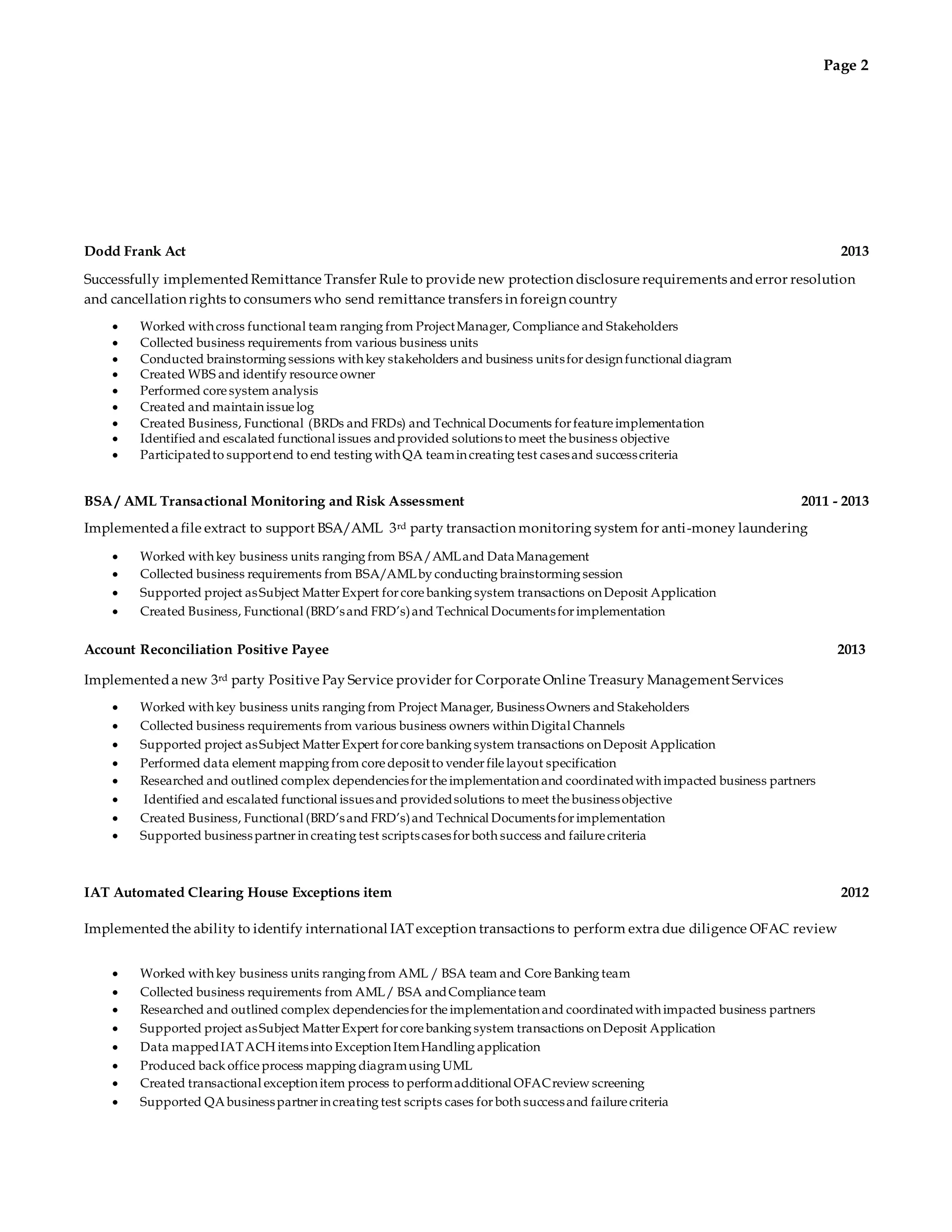 Page 2 
Dodd Frank Act 2013 
Successfully implemented Remittance Transfer Rule to provide new protection disclosure requirements and error resolution 
and cancellation rights to consumers who send remittance transfers in foreign country 
 Worked with cross functional team ranging from Project Manager, Compliance and Stakeholders 
 Collected business requirements from various business units 
 Conducted brainstorming sessions with key stakeholders and business units for design functional diagram 
 Created WBS and identify resource owner 
 Performed core system analysis 
 Created and maintain issue log 
 Created Business, Functional (BRDs and FRDs) and Technical Documents for feature implementation 
 Identified and escalated functional issues and provided solutions to meet the business objective 
 Participated to support end to end testing with QA team in creating test cases and success criteria 
BSA / AML Transactional Monitoring and Risk Assessment 2011 - 2013 
Implemented a file extract to support BSA/AML 3rd party transaction monitoring system for anti -money laundering 
 Worked with key business units ranging from BSA/AML and Data Management 
 Collected business requirements from BSA/AML by conducting brainstorming session 
 Supported project as Subject Matter Expert for core banking system transactions on Deposit Application 
 Created Business, Functional (BRD’s and FRD’s) and Technical Documents for implementation 
Account Reconciliation Positive Payee 2013 
Implemented a new 3rd party Positive Pay Service provider for Corporate Online Treasury Management Services 
 Worked with key business units ranging from Project Manager, Business Owners and Stakeholders 
 Collected business requirements from various business owners within Digital Channels 
 Supported project as Subject Matter Expert for core banking system transactions on Deposit Application 
 Performed data element mapping from core deposit to vender file layout specification 
 Researched and outlined complex dependencies for the implementation and coordinated with impacted business partners 
 Identified and escalated functional issues and provided solutions to meet the business objective 
 Created Business, Functional (BRD’s and FRD’s) and Technical Documents for implementation 
 Supported business partner in creating test scripts cases for both success and failure criteria 
IAT Automated Clearing House Exceptions item 2012 
Implemented the ability to identify international IAT exception transactions to perform extra due diligence OFAC review 
 Worked with key business units ranging from AML / BSA team and Core Banking team 
 Collected business requirements from AML / BSA and Compliance team 
 Researched and outlined complex dependencies for the implementation and coordinated with impacted business partners 
 Supported project as Subject Matter Expert for core banking system transactions on Deposit Application 
 Data mapped IAT ACH items into Exception Item Handling application 
 Produced back office process mapping diagram using UML 
 Created transactional exception item process to perform additional OFAC review screening 
 Supported QA business partner in creating test scripts cases for both success and failure criteria 
 