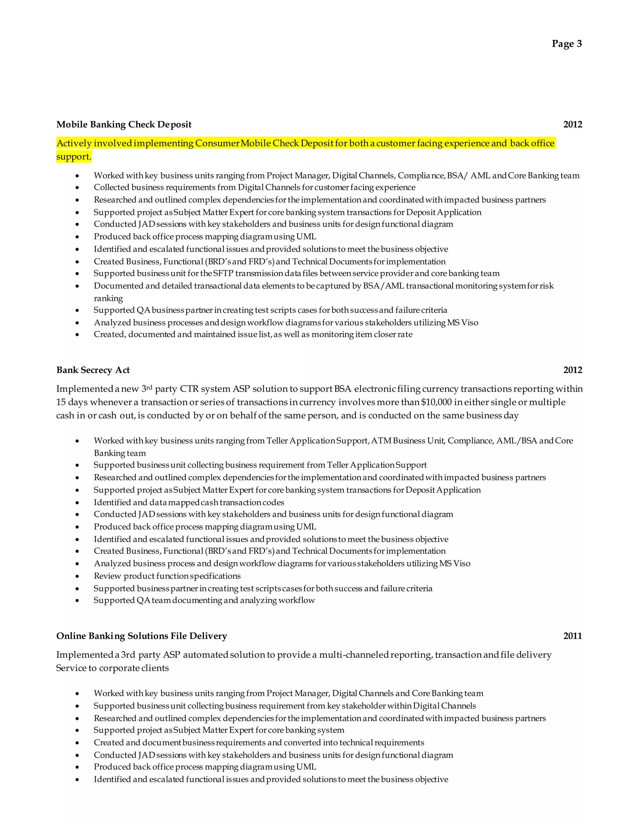 Page 3 
Mobile Banking Check Deposit 2012 
Actively involved implementing Consumer Mobile Check Deposit for both a customer facing experience and back office 
support. 
 Worked with key business units ranging from Project Manager, Digital Channels, Compliance, BSA/ AML and Core Banking team 
 Collected business requirements from Digital Channels for customer facing experience 
 Researched and outlined complex dependencies for the implementation and coordinated with impacted business partners 
 Supported project as Subject Matter Expert for core banking system transactions for Deposit Application 
 Conducted JAD sessions with key stakeholders and business units for design functional diagram 
 Produced back office process mapping diagram using UML 
 Identified and escalated functional issues and provided solutions to meet the business objective 
 Created Business, Functional (BRD’s and FRD’s) and Technical Documents for implementation 
 Supported business unit for the SFTP transmission data files between service provider and core banking team 
 Documented and detailed transactional data elements to be captured by BSA/AML transactional monitoring system for risk 
ranking 
 Supported QA business partner in creating test scripts cases for both success and failure criteria 
 Analyzed business processes and design workflow diagrams for various stakeholders utilizing MS Viso 
 Created, documented and maintained issue list, as well as monitoring item closer rate 
Bank Secrecy Act 2012 
Implemented a new 3rd party CTR system ASP solution to support BSA electronic filing currency transactions reporting within 
15 days whenever a transaction or series of transactions in currency involves more than $10,000 in either single or multiple 
cash in or cash out, is conducted by or on behalf of the same person, and is conducted on the same business day 
 Worked with key business units ranging from Teller Application Support, ATM Business Unit, Compliance, AML/BSA and Core 
Banking team 
 Supported business unit collecting business requirement from Teller Application Support 
 Researched and outlined complex dependencies for the implementation and coordinated with impacted business partners 
 Supported project as Subject Matter Expert for core banking system transactions for Deposit Application 
 Identified and data mapped cash transaction codes 
 Conducted JAD sessions with key stakeholders and business units for design functional diagram 
 Produced back office process mapping diagram using UML 
 Identified and escalated functional issues and provided solutions to meet the business objective 
 Created Business, Functional (BRD’s and FRD’s) and Technical Documents for implementation 
 Analyzed business process and design workflow diagrams for various stakeholders utilizing MS Viso 
 Review product function specifications 
 Supported business partner in creating test scripts cases for both success and failure criteria 
 Supported QA team documenting and analyzing workflow 
Online Banking Solutions File Delivery 2011 
Implemented a 3rd party ASP automated solution to provide a multi-channeled reporting, transaction and file delivery 
Service to corporate clients 
 Worked with key business units ranging from Project Manager, Digital Channels and Core Banking team 
 Supported business unit collecting business requirement from key stakeholder within Digital Channels 
 Researched and outlined complex dependencies for the implementation and coordinated with impacted business partners 
 Supported project as Subject Matter Expert for core banking system 
 Created and document business requirements and converted into technical requirements 
 Conducted JAD sessions with key stakeholders and business units for design functional diagram 
 Produced back office process mapping diagram using UML 
 Identified and escalated functional issues and provided solutions to meet the business objective 
 