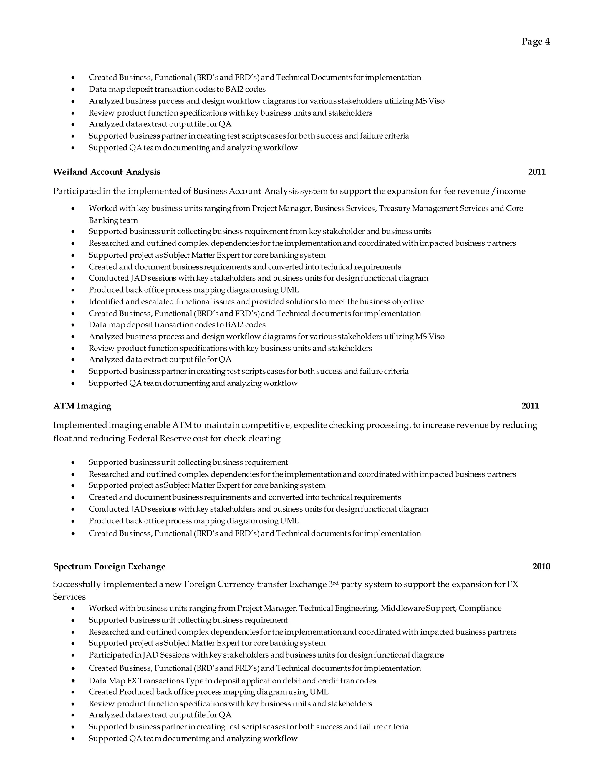 Page 4 
 Created Business, Functional (BRD’s and FRD’s) and Technical Documents for implementation 
 Data map deposit transaction codes to BAI2 codes 
 Analyzed business process and design workflow diagrams for various stakeholders utilizing MS Viso 
 Review product function specifications with key business units and stakeholders 
 Analyzed data extract output file for QA 
 Supported business partner in creating test scripts cases for both success and failure criteria 
 Supported QA team documenting and analyzing workflow 
Weiland Account Analysis 2011 
Participated in the implemented of Business Account Analysis system to support the expansion for fee revenue /income 
 Worked with key business units ranging from Project Manager, Business Services, Treasury Management Services and Core 
Banking team 
 Supported business unit collecting business requirement from key stakeholder and business units 
 Researched and outlined complex dependencies for the implementation and coordinated with impacted business partners 
 Supported project as Subject Matter Expert for core banking system 
 Created and document business requirements and converted into technical requirements 
 Conducted JAD sessions with key stakeholders and business units for design functional diagram 
 Produced back office process mapping diagram using UML 
 Identified and escalated functional issues and provided solutions to meet the business objective 
 Created Business, Functional (BRD’s and FRD’s) and Technical documents for implementation 
 Data map deposit transaction codes to BAI2 codes 
 Analyzed business process and design workflow diagrams for various stakeholders utilizing MS Viso 
 Review product function specifications with key business units and stakeholders 
 Analyzed data extract output file for QA 
 Supported business partner in creating test scripts cases for both success and failure criteria 
 Supported QA team documenting and analyzing workflow 
ATM Imaging 2011 
Implemented imaging enable ATM to maintain competitive, expedite checking processing, to increase revenue by reducing 
float and reducing Federal Reserve cost for check clearing 
 Supported business unit collecting business requirement 
 Researched and outlined complex dependencies for the implementation and coordinated with impacted business partners 
 Supported project as Subject Matter Expert for core banking system 
 Created and document business requirements and converted into technical requirements 
 Conducted JAD sessions with key stakeholders and business units for design functional diagram 
 Produced back office process mapping diagram using UML 
 Created Business, Functional (BRD’s and FRD’s) and Technical documents for implementation 
Spectrum Foreign Exchange 2010 
Successfully implemented a new Foreign Currency transfer Exchange 3rd party system to support the expansion for FX 
Services 
 Worked with business units ranging from Project Manager, Technical Engineering, Middleware Support, Compliance 
 Supported business unit collecting business requirement 
 Researched and outlined complex dependencies for the implementation and coordinated with impacted business partners 
 Supported project as Subject Matter Expert for core banking system 
 Participated in JAD Sessions with key stakeholders and business units for design functional diagrams 
 Created Business, Functional (BRD’s and FRD’s) and Technical documents for implementation 
 Data Map FX Transactions Type to deposit application debit and credit tran codes 
 Created Produced back office process mapping diagram using UML 
 Review product function specifications with key business units and stakeholders 
 Analyzed data extract output file for QA 
 Supported business partner in creating test scripts cases for both success and failure criteria 
 Supported QA team documenting and analyzing workflow 
 