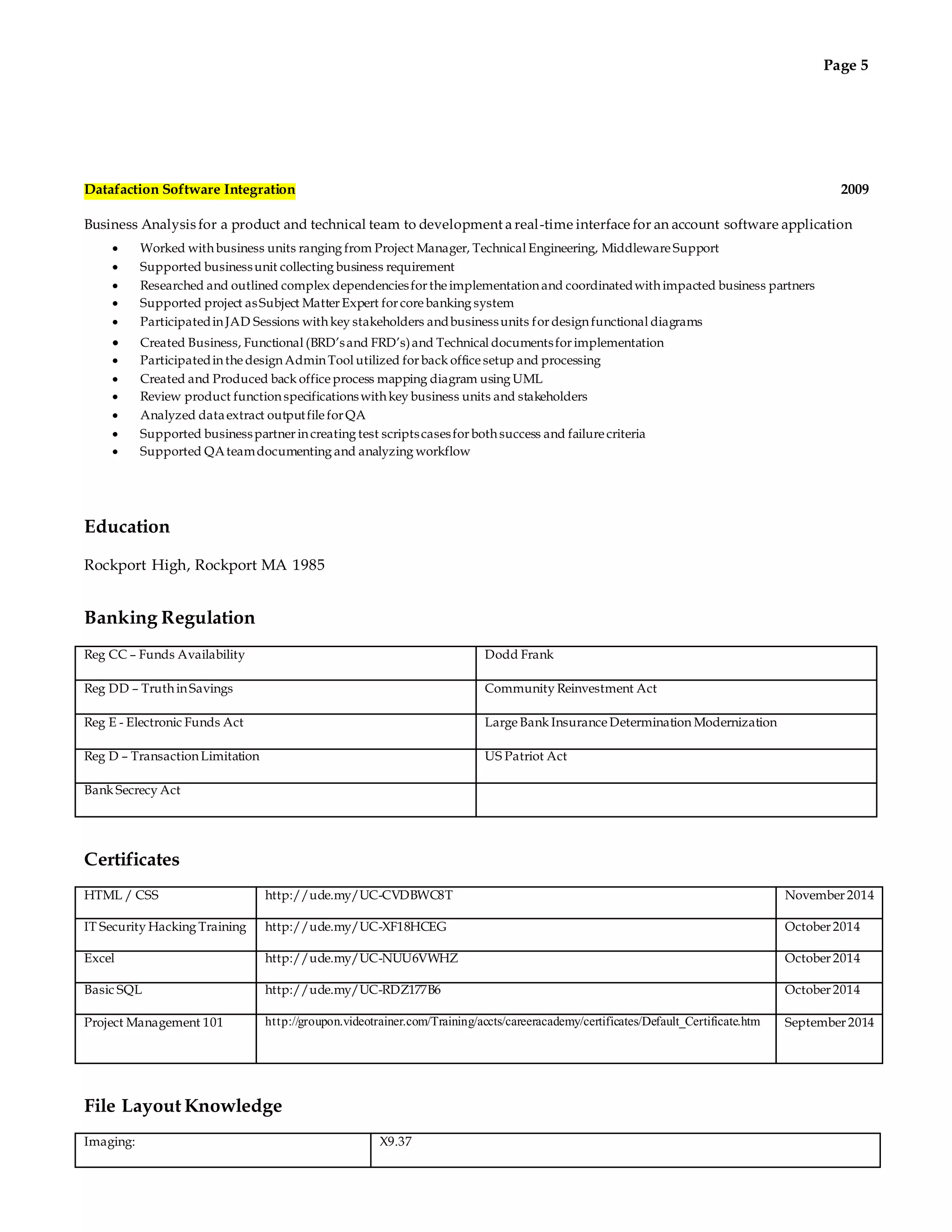 Page 5 
Datafaction Software Integration 2009 
Business Analysis for a product and technical team to development a real-time interface for an account software application 
 Worked with business units ranging from Project Manager, Technical Engineering, Middleware Support 
 Supported business unit collecting business requirement 
 Researched and outlined complex dependencies for the implementation and coordinated with impacted business partners 
 Supported project as Subject Matter Expert for core banking system 
 Participated in JAD Sessions with key stakeholders and business units for design functional diagrams 
 Created Business, Functional (BRD’s and FRD’s) and Technical documents for implementation 
 Participated in the design Admin Tool utilized for back office setup and processing 
 Created and Produced back office process mapping diagram using UML 
 Review product function specifications with key business units and stakeholders 
 Analyzed data extract output file for QA 
 Supported business partner in creating test scripts cases for both success and failure criteria 
 Supported QA team documenting and analyzing workflow 
Education 
Rockport High, Rockport MA 1985 
Banking Regulation 
Reg CC – Funds Availability Dodd Frank 
Reg DD – Truth in Savings Community Reinvestment Act 
Reg E - Electronic Funds Act Large Bank Insurance Determination Modernization 
Reg D – Transaction Limitation US Patriot Act 
Bank Secrecy Act 
Certificates 
HTML / CSS http://ude.my/UC-CVDBWC8T November 2014 
IT Security Hacking Training http://ude.my/UC-XF18HCEG October 2014 
Excel http://ude.my/UC-NUU6VWHZ October 2014 
Basic SQL http://ude.my/UC-RDZ177B6 October 2014 
Project Management 101 ht tp://groupon.videotrainer.com/Training/accts/careeracademy/certificates/Default_Certificate.htm 
September 2014 
File Layout Knowledge 
Imaging: X9.37 
 