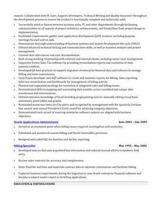 manner. Collaborated with IT, Sales, Support, Developers, Technical Writing and Quality Assurance throughout
the development process to ensure the product is functionally complete and technically solid.
• Successfully acted as liaison between business units, IT, and other departments through facilitating
communication on all aspects of project initiatives, enhancements, and break/fixes from project design to
implementation.
• Facilitated requirements, gather joint application development (JAD) sessions; including keeping
meetings focused and on task.
• Demonstrate thorough understanding of business systems and system development life cycle (SDLC)
• Utilized advanced technical writing and communication skills; as well as business analysis and project
management.
• Created clear and concise end-user documentation.
• Built strong working relationship with external and internal clients, including senior level management.
• Supported Vertex Sales Tax software by providing reconciliation reports and resolution of state
taxation conflicts.
• Developed QA best practices to support migration of enterprise financial data and software to manage
Billing and Sales commissions.
• Used Oracle developer and AQT software to create and maintain reports for Billing, Sales reporting,
Sales tax reconciliation and Dashboards for management of billing activity.
• Planned and supported meetings for resolution of integrated sales and billing issues.
• Demonstrated skills in mapping and automating data transfer across unrelated and unique data
warehouses and environments.
• Utilized extensive knowledge of Excel including programming macros, manually editing visual basic
statements, pivot tables and graphs.
• Nominated numerous times (6+) by peers and recognized by management with the quarterly Ceridian
Star award; won annual President’s Circle award for achieving company objectives.
• Demonstrated track record of ensuring enterprise software outputs are aligned with business
objectives.
Oracle Applications Administrator June 2002 – July 2009
• Served as an escalation point when billing issues required investigation and resolution.
• Scheduled and monitored custom billing and Oracle receivables processes.
• Designed and coded SQL for baseline and Ad Hoc reporting.
Billing Specialist May 1995 – May 2002
• Developed macros that auto populated key information and reduced manual efforts in database field
entry.
• Review sales contracts for accuracy and completeness.
• Enter fixed fee and time and materials contract data to calculate commissions and facilitate billing.
• Captured business requirements during the migration to new Oracle enterprise financial software and
became a subject matter expert in its billing applications.
EDUCATION & CERTIFICATIONS
 