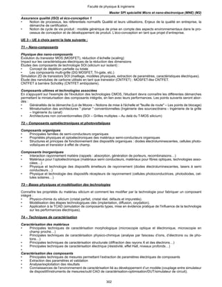 302
Faculté de physique & ingénierie
Master SPI spécialité Micro et nano-électronique (MNE) (M2)
Assurance qualité (ISO) et éco-conception 1
• Notion de processus, les référentiels normatifs Qualité et leurs utilisations, Enjeux de la qualité en entreprise, la
démarche de certification.
• Notion de cycle de vie produit : modèle générique de prise en compte des aspects environnementaux dans le pro-
cessus de conception et de développement de produit. L’éco-conception en tant que projet d’entreprise.
UE 3 – UE à choix parmi la liste suivante :
T1 – Nano-composants
Physique des nano-composants
Évolution du transistor MOS (MOSFET), réduction d’échelle (scaling)
Impact sur les caractéristiques électriques de la réduction des dimensions
Études des composants de technologie SOI (silicium sur isolant) :
• Concept de déplétion partielle ou totale
• Les composants multi-grille (DG MOSFET, Tri-gate, etc.)
Simulation 2D de transistors SOI (maillage, modèles physiques, extraction de paramètres, caractéristiques électriques).
Étude des nanotubes de carbone utilisés en tant que transistor (CNTFET) : MOSFET-like CNTFET.
CNTFET à barrière Schottky (CNTFET ambipolaire).
Composants ultimes et technologies associées
En s'appuyant sur l'exemple de l'évolution des technologies CMOS, l'étudiant devra connaître les différentes démarches
permettant la miniaturisation des composants intégrés, en lien avec leurs performances. Les points suivants seront abor-
dés :
• Généralités de la démarche (Loi de Moore – Notions de mise à l'échelle et "feuille de route" – Les points de blocage)
• Miniaturisation des architectures " planar " conventionnelles (Ingénierie des sources/drains - Ingénierie de la grille
– Ingénierie du canal)
• Architectures non conventionnelles (SOI – Grilles multiples – Au delà du T-MOS silicium)
T2 – Composants optoélectroniques et photovoltaïques
Composants organiques
• Principales familles de semi-conducteurs organiques
• Propriétés physiques et optoélectroniques des matériaux semi-conducteurs organiques
• Structures et principes de fonctionnement des dispositifs organiques : diodes électroluminescentes, cellules photo-
voltaïques et transistor à effet de champ.
Composants Inorganiques
• Interaction rayonnement matière (rappels : absorption, génération de porteurs, recombinaisons…)
• Matériaux pour l’optoélectronique (matériaux semi conducteurs, matériaux pour fibres optiques, technologies asso-
ciées…)
• Physique et technologie des dispositifs émetteurs de rayonnement (diodes électroluminescentes, lasers à semi
conducteurs…)
• Physique et technologie des dispositifs récepteurs de rayonnement (cellules photoconductrices, photodiodes, cel-
lules solaires…)
T3 – Bases physiques et modélisation des technologies
Connaître les propriétés du matériau silicium et comment les modifier par la technologie pour fabriquer un composant
intégré :
• Physico-chimie du silicium (cristal parfait, cristal réel, défauts et impuretés).
• Modélisation des étapes technologiques clés (implantation, diffusion, oxydation).
• Application à la TCAD (simulation de composants types, mise en évidence pratique de l'influence de la technologie
sur les performances électriques).
T4 – Techniques de caractérisation
Caractérisation des matériaux
• Principales techniques de caractérisation morphologique (microscopie optique et électronique, microscopie en
champ proche…)
• Principales techniques de caractérisation physico-chimique (analyse par faisceau d’ions, d’électrons ou de pho-
tons…)
• Principales techniques de caractérisation structurale (diffraction des rayons X et des électrons…)
• Principales techniques de caractérisation électrique (résistivité, effet Hall, niveaux profonds…)
•
Caractérisation des composants
• Principales techniques de mesures permettant l’extraction de paramètres électriques de composants
• Extraction des paramètres et validation
• Analyse/exploitation des résultats
• Connaissances de l’environnement de caractérisation lié au développement d’un modèle (couplage entre simulateur
de dispositif/instruments de mesures/outil CAO de caractérisation-optimisation/DUT/simulateur de circuit).
 