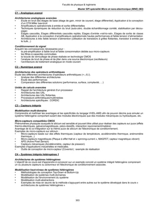 303
Faculté de physique & ingénierie
Master SPI spécialité Micro et nano-électronique (MNE) (M2)
C1 – Analogique avancé
Architectures analogiques avancées
• Etude en bruit des étages de base (étage de gain, miroir de courant, étage différentiel), Application à la conception
d’un OTA Miller bas-bruit
• Amplificateurs opérationnels à entrée et sortie différentielles
• Techniques dynamiques de réduction du bruit (auto-zéro, double échantillonnage corrélé, stabilisation par décou-
page)
• Etages cascodés, Etages différentiels cascodés repliés, Etages d’entrée «rail-to-rail», Etages de sortie de classe
AB, Application à la conception d’amplificateurs opérationnels hautes performances et faible tension d’alimentation
• Architectures à très faible tension d’alimention (utilisation de transistors à grilles flottantes, transistor à entrée par
le bulk...)
Conditionnement du signal
Acquérir les connaissances nécessaires pour :
• la pré-amplification à faible bruit et faible consommation dédiée aux micro-capteurs
• les filtres à capacités commutées
• la boucle de verrouillage de phase réalisée en technologie CMOS
• l’analyse de bruit de phase et de jitter dans une source électronique (oscillateurs)
• l’architecture de traitement analogique en mode courant
C2 – Numérique avancé
Architectures des opérateurs arithmétiques
Étude des différentes architectures d'opérateurs arithmétiques (+,-,X,/).
• Analyse des différentes architectures
• Étude des performances
• Comparaison des différentes solutions (performance, surface, complexité, …)
Unités de calculs avancées
• Rappel de l'architecture général d'un processeur
• Architectures des UAL
• Architectures des UAL flottantes,
• Processeurs arithmétiques/multimédias
• Architectures spécifiques : CORDIC
C3 – Capteurs intégrés
Modélisation multi-domaine
Comprendre et maîtriser les avantages et les spécificités du langage VHDL-AMS afin de pouvoir décrire puis simuler un
système hétérogène comportant autant des modules électroniques que des modules mécaniques ou hydrauliques, etc.
Micro-capteurs compatibles CMOS
Phénomènes physiques auxquels le silicium est sensible et pouvant être utilisé pour réaliser des capteurs sur puce (effets
thermo-électriques, galvanomagnétiques, piézo-résistifs, interaction rayonnement/matière)
Avantage de la co-intégration sur la même puce de silicium de l'électronique de conditionnement.
Exemples de micro-capteurs sur silicium :
• Micro-capteurs basés sur des effets thermiques (capteur de température, accéléromètre thermique, anémomètre
thermique...)
• Micro-capteurs magnétiques (Plaque à effet Hall et « spinning-current », MAGFET, capteur magnétique vibrant)
• APS (Active Pixel Sensor)
• Capteurs mécaniques (Accéléromètre, capteur de pression)
Exemples d'applications industrielles et médicales.
• Outils de conception de micro-capteur (Coventor) : exemple de réalisation
C4 – Systèmes intégrés hétérogènes 1
Architectures de systèmes hétérogènes
L'objectif de ce cours est d'apprendre à concevoir sur un exemple concret un système intégré hétérogène comprenant
un ou plusieurs capteurs ou actionneur et l'électronique de conditionnement associée.
Modélisation haut-niveau de systèmes hétérogènes
• Méthodologies de conception Top-Down et Bottom-Up
• Modélisation de systèmes multi-domaines
• Modélisation de l'environnement du système
• Modélisation multi-abstractions
• Exemples de mise en œuvre de la méthode s'appuyant entre autres sur le système développé dans le cours «
architectures de systèmes hétérogènes »
 