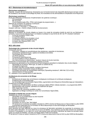 296
Faculté de physique & ingénierie
Master SPI spécialité Micro et nano-électronique (MNE) (M1)
UE 1 - Électronique et microélectronique 2
Électronique analogique 2
Objectifs : acquérir les connaissances nécessaires pour le fonctionnement des dispositifs électroniques de base comme
les oscillateurs, les boucles à verrouillage de phase, les modulateurs et les démodulateurs d’amplitudes et de fréquences.
Électronique numérique 2
Étude des différentes architectures d’implémentation de systèmes numérique :
• Pré-caractérisé
• Mer de portes
• Circuit programmable (PAL, FPGA, technologies de programmation...)
Méthode de conception de systèmes numériques :
• Synthèse logique automatique
• Conception « top-down », « bottom-up »
Analyse « pire cas », chemin critique, limite de fonctionnement.
CAO microélectronique
Maîtriser la conception de circuits intégrés au travers d’un projet de conception étudié du point de vue théorique au
semestre 1 (cours de microélectronique 1) et réalisé en pratique ici sous forme de 36 h de TP. L’étudiant maîtrisera :
• Le flot de conception d'ASIC mixte
• La synthèse logique
• La saisie de schéma et la simulation circuit
• La simulation logico-temporelle et mixte
• Le dessin des masques (DRC, LVS)
• La post-simulation.
UE 2 - UE à choix
Technologie des composants et des circuits intégrés
Composants discrets :
• Fabrication, utilisation et caractéristiques des résistances, capacités et inductances.
• Composants optoélectroniques, capteurs et émetteurs de lumière.
• Technologies des écrans plats.
• Les fibres optiques.
• Composants hyperfréquences.
• Les accumulateurs et leurs utilisations.
• Les interconnexions en électronique : soudure, brasure et circuits imprimés.
Introduction à la technologie des composants intégrés et circuits :
Connaissances générales sur les enchaînements technologiques permettant la réalisation des circuits intégrés :
• Généralités (loi de Moore, filière type, du sable au substrat de Si)
• Lithographie et gravures
• Formation des films minces (dépôts, oxydation thermique)
• Dopage localisé (implantation ionique et diffusion)
• Principales techniques de caractérisation électrique ["Spreading resistance", effet Hall, C(V) et I(V)]
• Interconnexions et mise en boîtier
TP : réalisation d'une capacité MOS en salle blanche.
Architectures de conversion et de filtrage
CAN/CNA :
• Architectures de bases des convertisseurs analogiques-numériques et numériques analogiques.
• Problèmes liés à l'échantillonnage.
• Sur-échantillonnage (convertisseur Sigma-Delta, augmentation de la fréquence d'échantillonnage par interpolation).
Architectures de filtrage numérique :
• Architectures d'implémentation de filtres numériques câblés (FPGA, Cellules standard...) ou programmés (DSP)
• Représentation des nombres, opérateurs du traitement de signal
• Filtre moyenneur (Comb)
• Filtres FIR et IIR, structures parallèle ou série...
• Application au filtrage numérique en sortie d'un convertisseur Sigma-Delta.
Testabilité et fiabilité des circuits intégrés
Testabilité des circuits numériques :
• Généralités sur la problématique du test industriel
• Modèles de défaillances
• Générations de vecteurs de test
• Simulation de fautes
• Conception en vue du Test, Test intégré
• TP de test de CI numérique sur testeur industriel du CRTC (Centre de Ressources en Test et CAO du pôle CNFM
(Coordination Nationale pour la Formation en Micro-électronique et nano-technologie) de Montpellier.
Testabilité des circuits analogiques :
Nous abordons les tests effectués au cours du processus de fabrication permettant de superviser le processus puis
les tests après fabrication. Ce cours étant lié au cours de fiabilité, nous montrons que les tests doivent non seulement
conduire à l’acceptation ou au rejet d’un circuit mais doivent aussi permettre d’alimenter les bases de données néces-
saires aux études de fiabilités. Les tests normalisés IEEE P1500 sont analysés.
TP de test de CI mixte sur testeur industriel du CRTC (Centre de ressources en test et CAO du pôle CNFM de Montpellier).
 