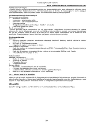 297
Faculté de physique & ingénierie
Master SPI spécialité Micro et nano-électronique (MNE) (M1)
Fiabilité des circuits intégrés
La fiabilité est vue comme une synthèse des résultats des tests après fabrication. Nous analysons les méthodes mathé-
matiques permettant d’extraire les bonnes informations de la base de données de mesures générée par les tests puis
nous étudions l’aspect prédictif qu’offre la fiabilité pour déterminer la durée de vie d’un système.
Systèmes de communication numérique
Communications numériques :
• Modulations numériques
• Introduction à la transmission ADSL
• Introduction à la théorie de l'information
• Codage entropique
• Codage de canal (codeurs systématiques et codeurs convolutifs)
• Codage des sons et des images
Bus de communication :
Connaître les divers bus de communication très bas niveau servant à véhiculer les informations au sein d’un système
autonome. On aborde le bus simple comme le bus RS232 qui est une référence obsolète pour mesurer les avantages
des bus plus modernes comme le bus I2C et le bus CAN. Ce dernier permet d’introduire les bus de terrain avec leurs
spécificités. On y aborde autant l’aspect électrique que l’aspect protocole de communication.
Systèmes embarqués
Capteurs :
• Définitions générales concernant les capteurs (mesurande, sensibilité, résolution, linéarité, gamme de mesure,
erreurs de mesure...)
• Bruit dans les systèmes électroniques
• Intégration de capteurs sur une puce en silicium
Micro-contrôleurs embarqués :
• Étude des solutions de microprocesseurs embarqués sur FPGA. Processeurs Soft/Hard Core. Conception conjointe
matérielle logicielle.
• Étude des périphériques embarqués et de leur système de communication (BUS) et mode d'accès.
• TP sous forme d'un mini projet de 16 h.
Instrumentation
Mesure et instrumentation :
• Chaîne de mesure instrumentale
• Incertitude de mesure
• Propagation d’erreurs
• Analyse de données
Signaux et bruit :
• Probabilités, variables aléatoires, lois de probabilités.
• Processus stochastiques, stationnarité et ergodicité.
• Analyse spectrale, estimation spectrale, bruit dans les systèmes électriques.
• Applications des propriétés statistiques des circuits électriques.
UE 3 - Travail d'étude et de recherche
Parmi une liste de projets proposés par les enseignants de l'équipe pédagogique du master, les étudiants choisissent un
sujet et réalisent le projet en binôme, sous la tutelle de l'enseignant ayant proposé le projet. Les étudiants peuvent aussi
proposé un projet et doivent alors dans ce cas trouver un enseignant acceptant d'encadrer ce projet.
UE 4 - Anglais
Connaître la langue anglaise pour être à même de lire, écrire et présenter à l'oral un article scientifique.
 