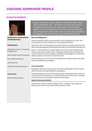 COACHING SUPERVISOR PROFILE
Serena Cunningham
Serena’s supervision sessions reflect her personality which is quiet
with a collaborative style. Her priority is to ensure those present
feel safe in order that they can share experiences and to offer
support. She also ensures those that haven’t actively coached for
some time feel part of the session if they wish, but also giving them
the opportunity to learn from the cases that are being shared.
Qualifications,Psychometrics
and Memberships
BusinessBackground
Serena has worked in both privateand public sectors throughout her career. She
currently works at Kent County Council in Learning & Development.
Serena describes herself as beinga patient, positiveperson enjoying interaction with
other people givingpeople the best opportunity they can to be the best that they can.
Serena is responsiblefor ensuringthe highest quality of learningand development
delivery,aligned to the organisation’s strategy,providinganalysisand feedback for
long-term planning. She has adopted a coachingstyleof management as she likes to
empower people to make decisions for themselves.
Serena trained as an internal coach and alongwith Coral Ingleton leads on the South
East Coaching& Mentoring Network.
Areas of Specialism
Bringingher experience to bear, Serena specialises in workingwith internal coaches
within the South East Coaching& Mentoring Network.
To help provide some structure to the groups,Serena likes to work with a number of
techniques that ensure everyone can contribute equally to the discussion. Handouts
on these techniques areprovided in advanceto participants.
Recentclientsand activities
Group Sessions of 2 hours duration typically with 4 – 8 coaches. These groups are
carried out on a Face to Face basis at various locations in Kent.
Qualifications:
ILM Certificate Level 5 in Coaching
and Mentoring
Level A & B OT and OP Practitioner
Disc and NLP Practitioner
EQI Practitioner
Certificatein Personnel Practice
Memberships:
Association for Coaching
 