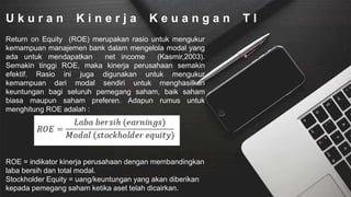 U k u r a n K i n e r j a K e u a n g a n T I
Return on Equity (ROE) merupakan rasio untuk mengukur
kemampuan manajemen bank dalam mengelola modal yang
ada untuk mendapatkan net income (Kasmir,2003).
Semakin tinggi ROE, maka kinerja perusahaan semakin
efektif. Rasio ini juga digunakan untuk mengukur
kemampuan dari modal sendiri untuk menghasilkan
keuntungan bagi seluruh pemegang saham, baik saham
biasa maupun saham preferen. Adapun rumus untuk
menghitung ROE adalah :
ROE = indikator kinerja perusahaan dengan membandingkan
laba bersih dan total modal.
Stockholder Equity = uang/keuntungan yang akan diberikan
kepada pemegang saham ketika aset telah dicairkan.
 