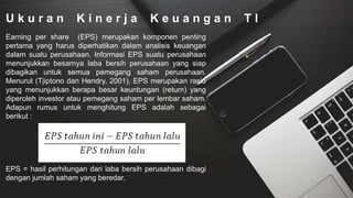 U k u r a n K i n e r j a K e u a n g a n T I
Earning per share (EPS) merupakan komponen penting
pertama yang harus diperhatikan dalam analisis keuangan
dalam suatu perusahaan. Informasi EPS suatu perusahaan
menunjukkan besarnya laba bersih perusahaan yang siap
dibagikan untuk semua pemegang saham perusahaan.
Menurut (Tjiptono dan Hendry, 2001), EPS merupakan rasio
yang menunjukkan berapa besar keuntungan (return) yang
diperoleh investor atau pemegang saham per lembar saham.
Adapun rumus untuk menghitung EPS adalah sebagai
berikut :
EPS = hasil perhitungan dari laba bersih perusahaan dibagi
dengan jumlah saham yang beredar.
 