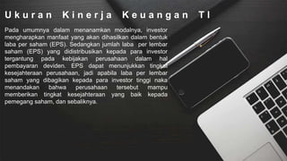 U k u r a n K i n e r j a K e u a n g a n T I
Pada umumnya dalam menanamkan modalnya, investor
mengharapkan manfaat yang akan dihasilkan dalam bentuk
laba per saham (EPS). Sedangkan jumlah laba per lembar
saham (EPS) yang didistribusikan kepada para investor
tergantung pada kebijakan perusahaan dalam hal
pembayaran deviden. EPS dapat menunjukkan tingkat
kesejahteraan perusahaan, jadi apabila laba per lembar
saham yang dibagikan kepada para investor tinggi naka
menandakan bahwa perusahaan tersebut mampu
memberikan tingkat kesejahteraan yang baik kepada
pemegang saham, dan sebaliknya.
 