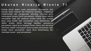 U k u r a n K i n e r j a B i s n i s T I
Kinerja bisnis dalam suatu perusahaan dipengaruhi oleh
banyak factor internal dan Eksternal termasuk didalamnya
implementasi dan penggunaan teknologi informasi guna
mensupport proses bisnis perusahaan. Kinerja bisnis sendiri
merupakan hasil dari eksekusi proses bisnis dan sumber
daya yang dimiliki oleh perusahaan yang dialokasikan ke
dalam proses bisnis sehingga kegiatan operasional
perusahaan dapat terus berjalan.Peran utama dari teknologi
informasi adalah mensupport bisnis proses perusahaan agar
kinerja bisnis perusahaan dapat terus berkembang dan
mencapai tujuan / goal perusahaan.
 