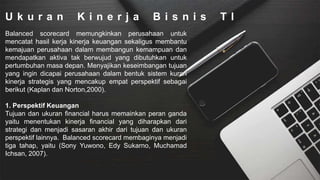 U k u r a n K i n e r j a B i s n i s T I
Balanced scorecard memungkinkan perusahaan untuk
mencatat hasil kerja kinerja keuangan sekaligus membantu
kemajuan perusahaan dalam membangun kemampuan dan
mendapatkan aktiva tak berwujud yang dibutuhkan untuk
pertumbuhan masa depan. Menyajikan keseimbangan tujuan
yang ingin dicapai perusahaan dalam bentuk sistem kuran
kinerja strategis yang mencakup empat perspektif sebagai
berikut (Kaplan dan Norton,2000).
1. Perspektif Keuangan
Tujuan dan ukuran financial harus memainkan peran ganda
yaitu menentukan kinerja financial yang diharapkan dari
strategi dan menjadi sasaran akhir dari tujuan dan ukuran
perspektif lainnya. Balanced scorecard membaginya menjadi
tiga tahap, yaitu (Sony Yuwono, Edy Sukarno, Muchamad
Ichsan, 2007).
 