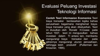 Contoh Teori Informasion Ecomonics Teori
biaya transaksi berdasarkan logika bahwa
perusahaan bagaimana menghemat biaya-
biaya transaksi yang akan dikeluarkan. Teori
ini diusulkan oleh Ronald H.Coase pada
tahun 1937, teori ini mengusulkan bahwa
investasi dalam TI antara lain, membantu
mengurangi biaya transaksi dan pada
gilirannya mengurangi ukuran perusahaan,
sehingga lebih produktif (Putterman dan
Kroszner, 1995).
Evaluasi Peluang Investasi
Teknologi Informasi
 