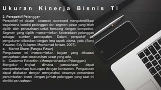 U k u r a n K i n e r j a B i s n i s T I
2. Perspektif Pelanggan
Perspektif ini dalam balanced scorecard mengidentifikasi
bagaimana kondisi pelanggan dan segmen pasar yang telah
dipilih oleh perusahaan untuk bersaing dengan kompetitor.
Segmen yang dipilih mencerminkan keberadaan pelanggan
sebagai sumber pendapatan. Dalam perspektif ini,
pengukuran dilakukan dengan lima aspek utama, yaitu (Sony
Yuwono, Edy Sukarno, Muchamad Ichsan, 2007).
a. Market Share (Pangsa Pasar)
Pengukuran ini mencerminkan bagian yang dikuasai
perusahaan atas keseluruhan pasar yang ada.
b. Customer Retention (Mempertahankan Pelanggan)
Mengukur tingkat dimana perusahaan dapat
mempertahankan hubungan dengan konsumen. Pengukuran
dapat dilakukan dengan mengetahui besarnya presentase
pertumbuhan bisnis dengan jumlah pelanggan yang saat ini
dimiliki perusahaan.
 