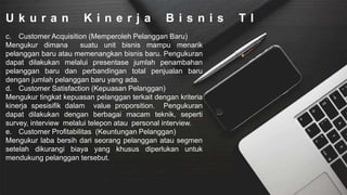 U k u r a n K i n e r j a B i s n i s T I
c. Customer Acquisition (Memperoleh Pelanggan Baru)
Mengukur dimana suatu unit bisnis mampu menarik
pelanggan baru atau memenangkan bisnis baru. Pengukuran
dapat dilakukan melalui presentase jumlah penambahan
pelanggan baru dan perbandingan total penjualan baru
dengan jumlah pelanggan baru yang ada.
d. Customer Satisfaction (Kepuasan Pelanggan)
Mengukur tingkat kepuasan pelanggan terkait dengan kriteria
kinerja spesisifik dalam value proporsition. Pengukuran
dapat dilakukan dengan berbagai macam teknik, seperti
survey, interview melalui telepon atau personal interview.
e. Customer Profitabilitas (Keuntungan Pelanggan)
Mengukur laba bersih dari seorang pelanggan atau segmen
setelah dikurangi biaya yang khusus diperlukan untuk
mendukung pelanggan tersebut.
 