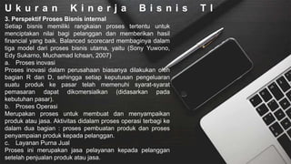 U k u r a n K i n e r j a B i s n i s T I
3. Perspektif Proses Bisnis internal
Setiap bisnis memiliki rangkaian proses tertentu untuk
menciptakan nilai bagi pelanggan dan memberikan hasil
financial yang baik. Balanced scorecard membaginya dalam
tiga model dari proses bisnis utama, yaitu (Sony Yuwono,
Edy Sukarno, Muchamad Ichsan, 2007)
a. Proses inovasi
Proses inovasi dalam perusahaan biasanya dilakukan oleh
bagian R dan D, sehingga setiap keputusan pengeluaran
suatu produk ke pasar telah memenuhi syarat-syarat
pemasaran dapat dikomersialkan (didasarkan pada
kebutuhan pasar).
b. Proses Operasi
Merupakan proses untuk membuat dan menyampaikan
produk atau jasa. Aktivitas didalam proses operasi terbagi ke
dalam dua bagian : proses pembuatan produk dan proses
penyampaian produk kepada pelanggan.
c. Layanan Purna Jual
Proses ini merupakan jasa pelayanan kepada pelanggan
setelah penjualan produk atau jasa.
 