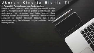 U k u r a n K i n e r j a B i s n i s T I
4. Perspektif Pembelajaran dan Pertumbuhan
Menurut Sony Yuwono, Edy Sukarno,Muchamad Ichsan
(2007), mengemukakan bahwa proses pembelajaran dan
pertumbuhan ini bersumber dari faktor sumber daya
manusia, sistem, dan prosedur organisasi. Termasuk dalam
perspektif ini adalah pelatihan pegawai dan budaya
perusahaan yang berhubungan dengan perbaikan individu
dan organisasi.
 