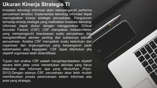 Ukuran Kinerja Strategis TI
Investasi teknologi informasi akan mempengaruhi performa
perusahaan tersebut. Implementasi teknologi informasi dapat
meningkatkan kinerja strategis perusahaan. Pengukuran
terhadap kinerja strategis yang melibatkan investasi teknologi
informasi dapat diukur dengan menggunakan Critical
Success Factors (CSF). CSF merupakan indikator/faktor
yang mempengaruhi kesuksesan suatu perusahaan dan
mengidentifikasi elemen penting dari suksesnya sebuah
perusahaan. Analisa CSF merupakan suatu ketentuan dari
organisasi dan lingkungannya yang berpengaruh pada
keberhasilan atau kegagalan. CSF dapat ditentukan jika
objektif organisasi telah diidentifikasi.
Tujuan dari analisa CSF adalah mengintepretasikan objektif
secara lebih jelas untuk menentukan aktivitas yang harus
dilakukan dan informasi apa yang dibutuhkan (Pipin,
2012).Dengan adanya CSF, perusahaan akan lebih mudah
memfokuskan proses perencanaan sistem informasi ada
area yang strategis.
 