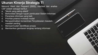 Ukuran Kinerja Strategis TI
Menurut Ward dan Peppard (2002), manfaat dari analisa
CSF adalah sebagai berikut :
a. Teknik yang paling efektif
b. Berkorelasi dengan tujuan pembuatan Sistem Informasi
c. Perantara informasi yang baik
d. Prioritas potensi investasi modal
e. Mengoptimalkan konsentrasi Penyelesaian masalah-
masalah penting
f. Mempermudah identifikasi proses
g. Memberikan gambaran lengkap tentang informasi
 