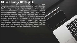 Ukuran Kinerja Strategis TI
Untuk menerapkan CSF ini, maka dilakukan analisa CSF
yang dimaksudkan untuk merumuskan faktor-faktor kritis apa
saja yang harus diperhatikan oleh suatu
organisasi/perusahaan. Faktor penentu kesuksesan adalah
menginterpretasikan tujuan secara lebih jelas untuk
menentukan aktivitas yang harus dilakukan dan informasi
apa yang dibutuhkan. Peranan CSF dalam perencanaan
strategis yaitu sebagai penghubung antara strategi bisnis
organisasi dengan strategi sistem informasinya,
memfokuskan proses perencanaan strategis sistem informasi
pada area yang strategis, memprioritaskan usulan aplikasi
sistem informasi dan mengevaluasi sistem informasi.
 