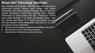 Biaya dari Teknologi Informasi
Bagi sebagian perusahaan, Teknologi Informasi merupakan
diferensiasi penting. Namun, perlu diingat pula bahwa
diferensiasi amat terkait dengan keunikan. Dengan kata lain,
apabila diferensiasi mudah ditiru pesaing, maka hilanglah
diferensiasi itu karena tidak unik lagi. Pertanyaan kritikal
pada setiap investasi TI di dalam perusahaan adalah “Apa
dan berapa Nilai Bisnis TI ?” dalam perusahaan tersebut.
Ada tiga tahapan untuk memperoleh nilai bisnis TI di dalam
perusahaan secara sistematis :
a. Tahap pertama adalah melakukan identifikasi nilai bisnis
b. Menentukan ukuran nilai bisnis tersebut
c. menentukan metoda/cara pengukurannya.
 