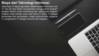 Biaya dari Teknologi Informasi
Data biaya TI dapat digunakan dalam analisis nilai bisnis dari
TI. Van der Zee (2002) menyarankan menggunakan langkah-
langkah berikut untuk mendukung dan melengkapi langkah-
langkah untuk menilai suatu nilai bisnis IT: Biaya TI sebagai
persentase dari pendapatan, tingkat pertumbuhan anggaran
TI, pengeluaran IT sebagai resource dan kegiatan.
 