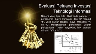 Seperti yang bisa kita lihat pada gambar 1,
pergeseran biaya transaksi dari "B" menjadi
"b", yang diukur dengan biaya transaksi "A"
ke "C", menghasilkan penurunan ukuran
perusahaan (yaitu, karyawan, fisik fasilitas,
dll) dari "a" ke "c".2.
Evaluasi Peluang Investasi
Teknologi Informasi
 