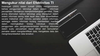Mengukur nilai dari Efektivitas TI
Irwansyah (2003) dalam Jumaili (2005) mengemukakan
bahwa penggunaan teknologi dalam sistem informasi
perusahaan hendaknya mempertimbangkan pemakai. Tidak
jarang ditemukan bahwa teknologi yang diterapkan dalam
sistem informasi sering tidak tepat atau tidak dimanfaatkan
secara maksimal oleh individu pemakai sistem informasi,
sehingga sistem informasi kurang memberikan manfaat
dalam meningkatkan kinerja individual. Efektivitas
penggunaan atau pengimplementasian teknologi informasi
dalam suatu perusahaan dapat dilihat dari kemudahan
pemakai dalam mengidentifikasi data, mengakses data dan
menginterpretasikan data tersebut.
 