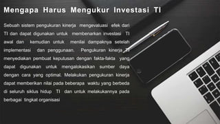 Mengapa Harus Mengukur Investasi TI
Sebuah sistem pengukuran kinerja mengevaluasi efek dari
TI dan dapat digunakan untuk membenarkan investasi TI
awal dan kemudian untuk menilai dampaknya setelah
implementasi dan penggunaan. Pengukuran kinerja TI
menyediakan pembuat keputusan dengan fakta-fakta yang
dapat digunakan untuk mengalokasikan sumber daya
dengan cara yang optimal. Melakukan pengukuran kinerja
dapat memberikan nilai pada beberapa waktu yang berbeda
di seluruh siklus hidup TI dan untuk melakukannya pada
berbagai tingkat organisasi
 