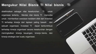 Mengukur Nilai Bisnis TI Nilai bisnis TI
didefinisikan sebagai nilai keseluruhan TI untuk
organisasi tertentu. Menilai nilai bisnis TI mencoba
untuk memberikan wawasan kedalam efek dari investasi
TI terhadap kinerja dari lapisan paling bawah dari
sebuah organisasi. Investasi TI dapat berkontribusi
terhadap kinerja organisasi secara keseluruhan dengan
meningkatkan kinerja keuangan, kinerja bisnis, dan
kinerja strategis dari suatu organisasi.
 