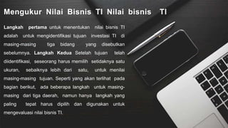 Mengukur Nilai Bisnis TI Nilai bisnis TI
Langkah pertama untuk menentukan nilai bisnis TI
adalah untuk mengidentifikasi tujuan investasi TI di
masing-masing tiga bidang yang disebutkan
sebelumnya. Langkah Kedua Setelah tujuan telah
diidentifikasi, seseorang harus memilih setidaknya satu
ukuran, sebaiknya lebih dari satu, untuk menilai
masing-masing tujuan. Seperti yang akan terlihat pada
bagian berikut, ada beberapa langkah untuk masing-
masing dari tiga daerah, namun hanya langkah yang
paling tepat harus dipilih dan digunakan untuk
mengevaluasi nilai bisnis TI.
 