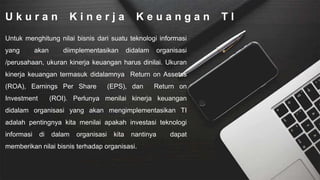 U k u r a n K i n e r j a K e u a n g a n T I
Untuk menghitung nilai bisnis dari suatu teknologi informasi
yang akan diimplementasikan didalam organisasi
/perusahaan, ukuran kinerja keuangan harus dinilai. Ukuran
kinerja keuangan termasuk didalamnya Return on Assetss
(ROA), Earnings Per Share (EPS), dan Return on
Investment (ROI). Perlunya menilai kinerja keuangan
didalam organisasi yang akan mengimplementasikan TI
adalah pentingnya kita menilai apakah investasi teknologi
informasi di dalam organisasi kita nantinya dapat
memberikan nilai bisnis terhadap organisasi.
 