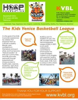 KVBL
CONTACT:
VENICEBALL@GMAIL.COM
It is the goal of the KVBL
to provide experiences
for children that
empower them to
cultivate a healthy
lifestyle, gain
confidence in
themselves and each
other, and truly become
“Natural Leaders” of
their own communities.
The KVBL promotes
teamwork through
basketball and
introduces kids to
healthy diets, exercise,
leadership, agriculture
and sustainable living.
The Kids Venice Basketball League
Basketball lessons
with some of the
League’s premiere
players and other
celebrities
Fitness facts
and training
from nutrition
experts
Basketball, Yoga, Happiness, Surf, Organic, Leadership, Sustainability, Healthy, Fun, Teamwork, Sunshine!
Yoga and
Surﬁng
Chefs
demonstrating the
simplicity of
healthy eating and
Interactive
smoothie
workshop
Building upon its
tradition of unity, The
VBL founded The Kids
Venice Basketball
League (KVBL) in 2007,
a non-profit
collaborative
committed to
emancipate the
under-privileged
children of Los Angeles
with essential, healthy
life and basketball skills.
Every week, KVBL hosts
a camp or clinic where
kids are exposed to:
www.kvbl.orgEvery Sunday from June to September at Venice Beach Courts,
the California mecca for sports and entertaimnet.
KVBL Natural Leaders
presented by HOOP Foundation
501 (c) (3)nonproﬁt corporation
Tax I.D. #80-0228843
THANKYOU FORYOUR SUPPORT!
Basketball Clinic:
5-16 years old kids
Welcome!
 