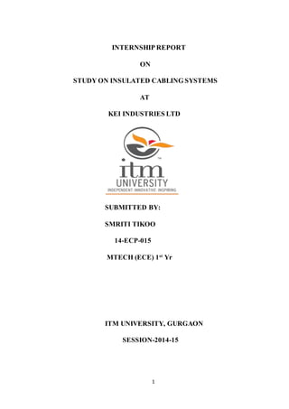 1
INTERNSHIP REPORT
ON
STUDY ON INSULATED CABLING SYSTEMS
AT
KEI INDUSTRIES LTD
SUBMITTED BY:
SMRITI TIKOO
14-ECP-015
MTECH (ECE) 1st
Yr
ITM UNIVERSITY, GURGAON
SESSION-2014-15
 