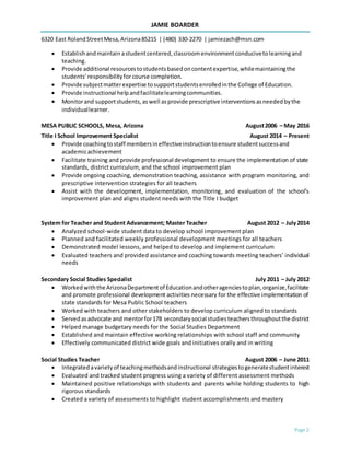 JAMIE BOARDER
6320 East RolandStreetMesa,Arizona85215 | (480) 330-2270 | jamiezach@msn.com
Page 2
 Establishandmaintain astudentcentered, classroomenvironmentconducivetolearningand
teaching.
 Provide additional resourcestostudentsbasedoncontentexpertise,whilemaintainingthe
students’responsibilityfor course completion.
 Provide subjectmatterexpertise tosupportstudentsenrolledinthe College of Education.
 Provide instructional helpandfacilitatelearningcommunities.
 Monitorand supportstudents,aswell asprovide prescriptive interventionsasneededbythe
individuallearner.
MESA PUBLIC SCHOOLS, Mesa, Arizona August2006 – May 2016
Title I School Improvement Specialist August 2014 – Present
 Provide coachingtostaff membersineffectiveinstructiontoensure studentsuccessand
academicachievement
 Facilitate training and provide professional development to ensure the implementation of state
standards, district curriculum, and the school improvement plan
 Provide ongoing coaching, demonstration teaching, assistance with program monitoring, and
prescriptive intervention strategies for all teachers
 Assist with the development, implementation, monitoring, and evaluation of the school’s
improvement plan and aligns student needs with the Title I budget
System for Teacher and Student Advancement; Master Teacher August 2012 – July2014
 Analyzed school-wide student data to develop school improvement plan
 Planned and facilitated weekly professional development meetings for all teachers
 Demonstrated model lessons, and helped to develop and implement curriculum
 Evaluated teachers and provided assistance and coaching towards meeting teachers’ individual
needs
Secondary Social Studies Specialist July 2011 – July 2012
 Workedwiththe ArizonaDepartmentof Educationandotheragenciestoplan,organize,facilitate
and promote professional development activities necessary for the effective implementation of
state standards for Mesa Public School teachers
 Worked with teachers and other stakeholders to develop curriculum aligned to standards
 Servedasadvocate and mentorfor178 secondarysocial studiesteachersthroughoutthe district
 Helped manage budgetary needs for the Social Studies Department
 Established and maintain effective working relationships with school staff and community
 Effectively communicated district wide goals and initiatives orally and in writing
Social Studies Teacher August 2006 – June 2011
 Integratedavarietyof teachingmethodsandinstructional strategiestogeneratestudentinterest
 Evaluated and tracked student progress using a variety of different assessment methods
 Maintained positive relationships with students and parents while holding students to high
rigorous standards
 Created a variety of assessments to highlight student accomplishments and mastery
 