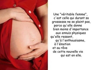 Une "véritable femme",  c'est celle qui durant sa grossesse ne se plaint pas, parce qu'elle donne  bien moins d'importance  aux ennuis physiques  qu'elle ressent,  qu'à l'enthousiasme,  à l'émotion  et au rêve  de cette nouvelle vie  qui est en elle. 