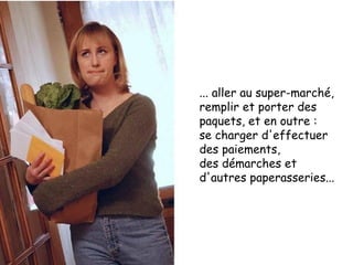 ... aller au super-marché, remplir et porter des paquets, et en outre :  se charger d'effectuer des paiements,  des démarches et  d'autres paperasseries... 