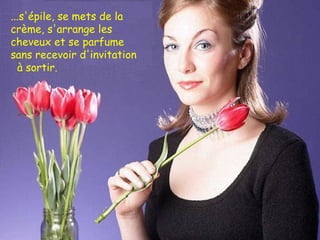 ...s'épile, se mets de la crème, s'arrange les cheveux et se parfume  sans recevoir d'invitation  à sortir. 