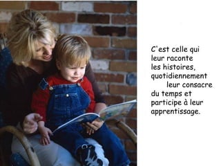 C'est celle qui  leur raconte  les histoires, quotidiennement  leur consacre du temps et participe à leur apprentissage. 