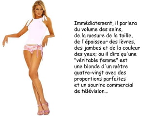 Immédiatement, il parlera  du volume des seins,  de la mesure de la taille,  de l'épaisseur des lèvres,  des jambes et de la couleur des yeux; ou il dira qu'une "véritable femme" est  une blonde d'un mètre quatre-vingt avec des proportions parfaites  et un sourire commercial  de télévision... 